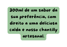 300ml de um sabor da sua preferência com direito a uma deliciosa calda e nosso chantilly artesanal
